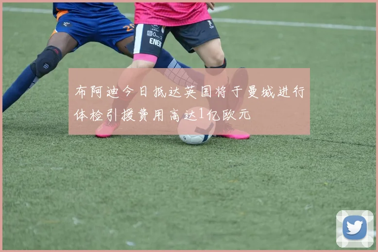 布阿迪今日抵达英国将于曼城进行体检引援费用高达1亿欧元