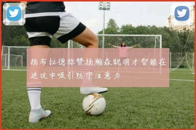 扬布拉德称赞杨瀚森聪明才智能在进攻中吸引防守注意力