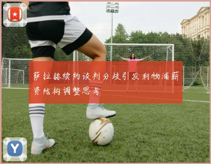 萨拉赫续约谈判分歧引发利物浦薪资结构调整思考