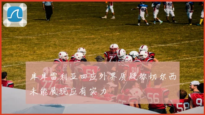库库雷利亚回应外界质疑称切尔西未能展现应有实力