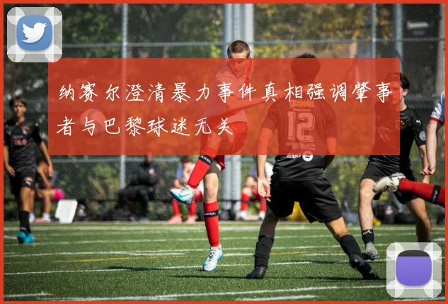 纳赛尔澄清暴力事件真相强调肇事者与巴黎球迷无关