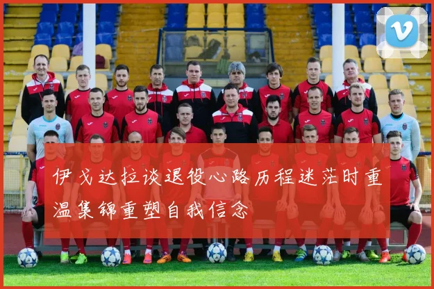 伊戈达拉谈退役心路历程迷茫时重温集锦重塑自我信念