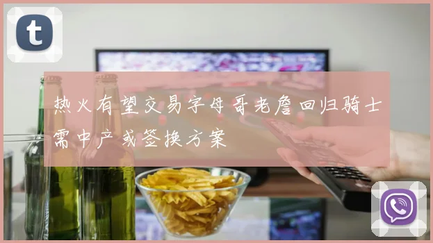 热火有望交易字母哥老詹回归骑士需中产或签换方案