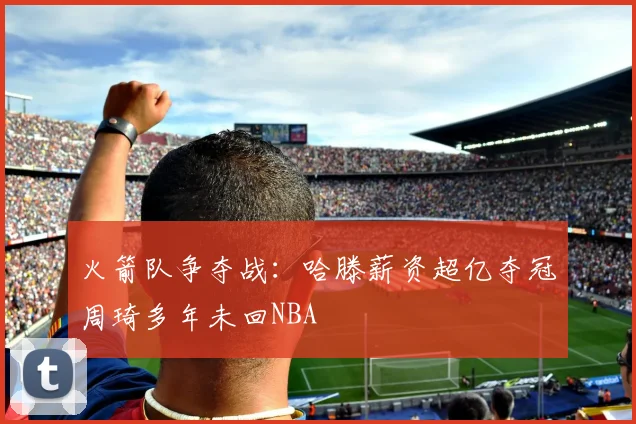 火箭队争夺战：哈滕薪资超亿夺冠周琦多年未回NBA