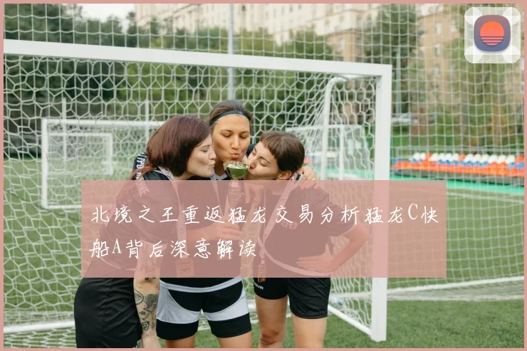 北境之王重返猛龙交易分析猛龙C快船A背后深意解读