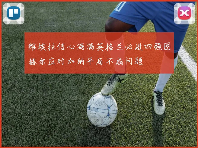 维埃拉信心满满英格兰必进四强图赫尔应对加纳平局不成问题
