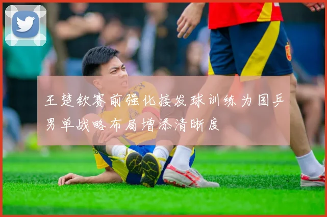 王楚钦赛前强化接发球训练为国乒男单战略布局增添清晰度