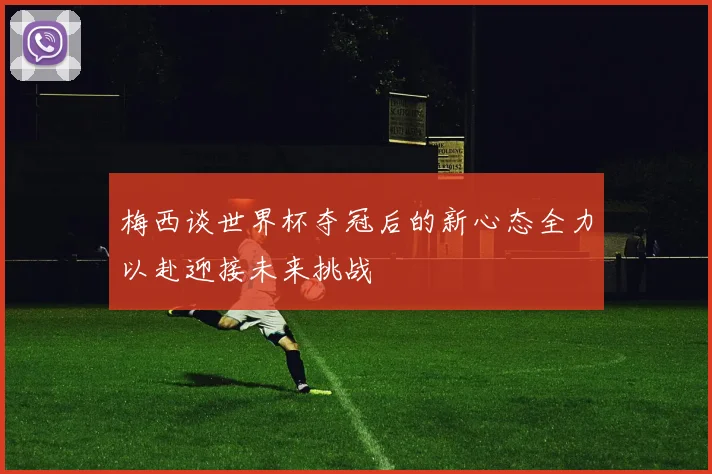梅西谈世界杯夺冠后的新心态全力以赴迎接未来挑战