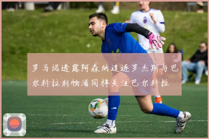罗马诺透露阿森纳追逐罗杰斯与巴尔科拉利物浦同样关注巴尔科拉