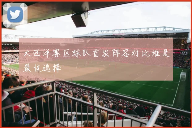 大西洋赛区球队首发阵容对比谁是最佳选择