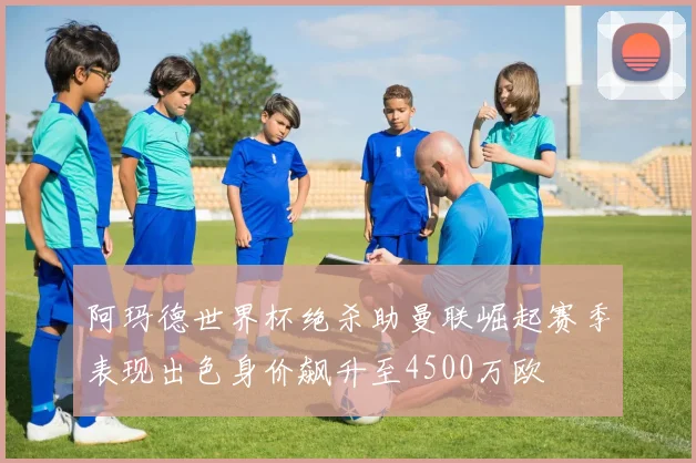 阿玛德世界杯绝杀助曼联崛起赛季表现出色身价飙升至4500万欧