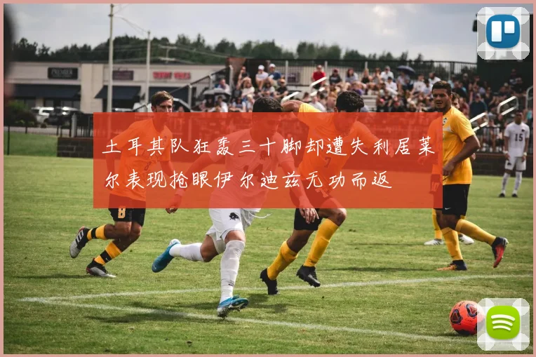 土耳其队狂轰三十脚却遭失利居莱尔表现抢眼伊尔迪兹无功而返
