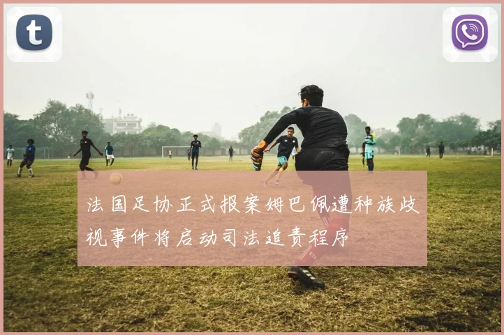 法国足协正式报案姆巴佩遭种族歧视事件将启动司法追责程序