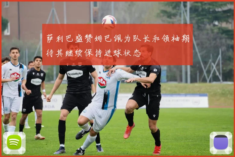 萨利巴盛赞姆巴佩为队长和领袖期待其继续保持进球状态