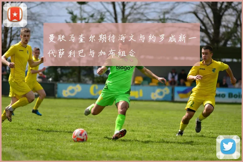 曼联马奎尔期待海文与约罗成新一代萨利巴与加布组合