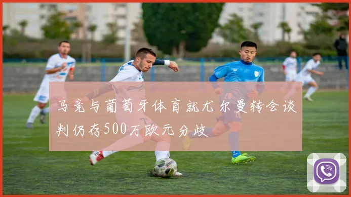 马竞与葡萄牙体育就尤尔曼转会谈判仍存500万欧元分歧