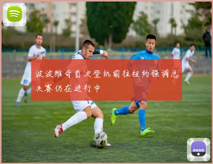 波波维奇首次登机前往纽约强调总决赛仍在进行中