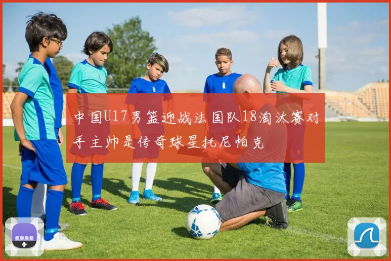 中国U17男篮迎战法国队18淘汰赛对手主帅是传奇球星托尼帕克