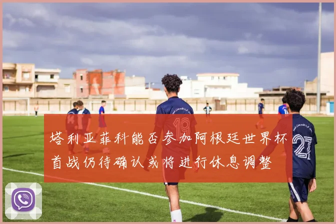 塔利亚菲科能否参加阿根廷世界杯首战仍待确认或将进行休息调整