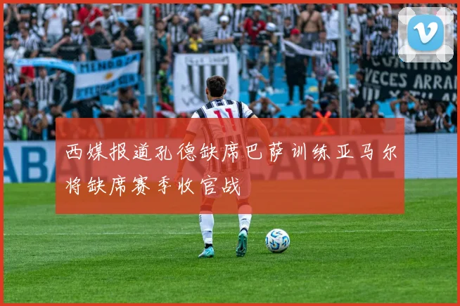 西媒报道孔德缺席巴萨训练亚马尔将缺席赛季收官战