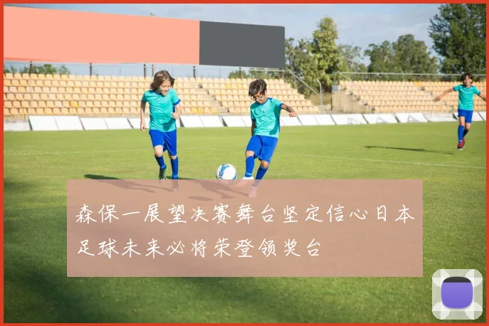 森保一展望决赛舞台坚定信心日本足球未来必将荣登领奖台