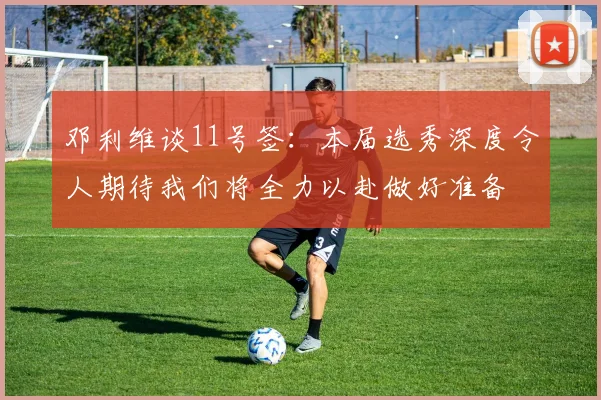邓利维谈11号签：本届选秀深度令人期待我们将全力以赴做好准备