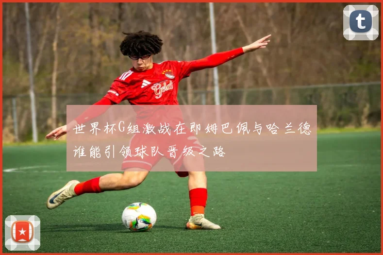 世界杯G组激战在即姆巴佩与哈兰德谁能引领球队晋级之路