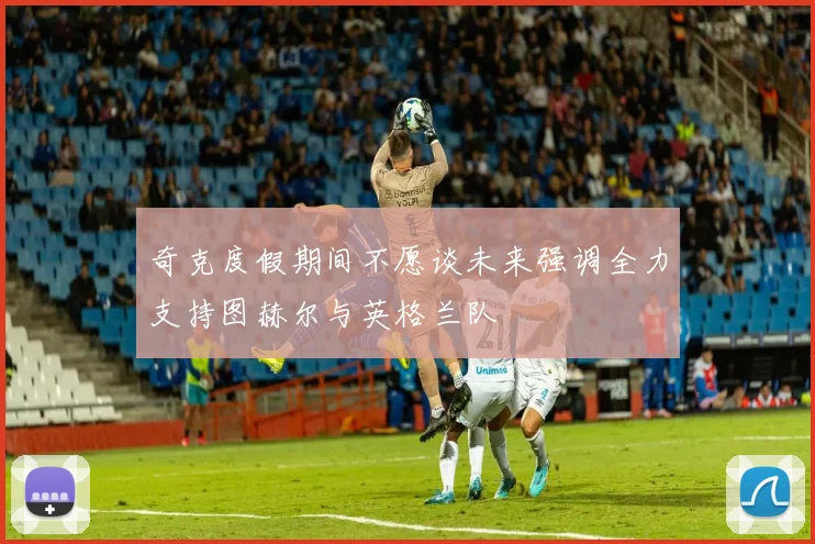 奇克度假期间不愿谈未来强调全力支持图赫尔与英格兰队