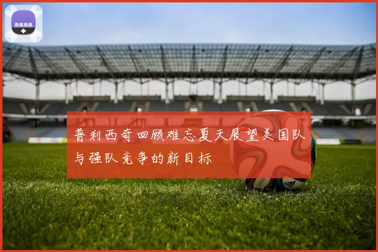 普利西奇回顾难忘夏天展望美国队与强队竞争的新目标