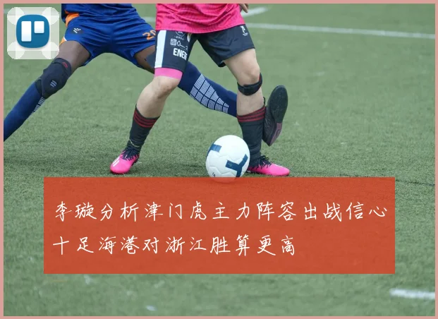 李璇分析津门虎主力阵容出战信心十足海港对浙江胜算更高